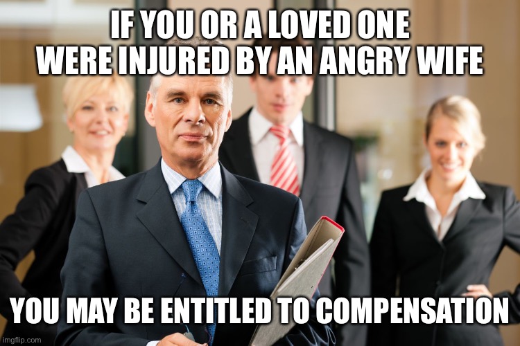 lawyers | IF YOU OR A LOVED ONE WERE INJURED BY AN ANGRY WIFE YOU MAY BE ENTITLED TO COMPENSATION | image tagged in lawyers | made w/ Imgflip meme maker