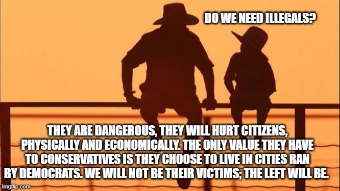 Cowboy wisdom, Illegal immigration has an upside | DO WE NEED ILLEGALS? THEY ARE DANGEROUS, THEY WILL HURT CITIZENS, PHYSICALLY AND ECONOMICALLY. THE ONLY VALUE THEY HAVE TO CONSERVATIVES IS THEY CHOOSE TO LIVE IN CITIES RAN BY DEMOCRATS. WE WILL NOT BE THEIR VICTIMS; THE LEFT WILL BE. | image tagged in cowboy father and son,cowboy wisdom,democrat suicide,illegals,america invaded,send them all to blue cities | made w/ Imgflip meme maker