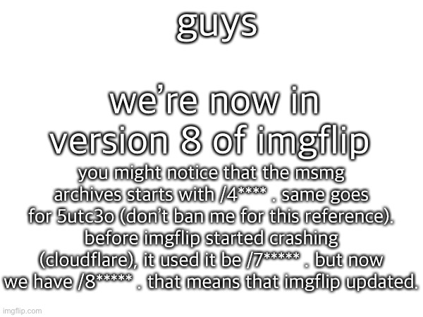 guys; we’re now in version 8 of imgflip; you might notice that the msmg archives starts with /4**** . same goes for 5utc3o (don’t ban me for this reference). before imgflip started crashing (cloudflare), it used it be /7***** . but now we have /8***** . that means that imgflip updated. | made w/ Imgflip meme maker