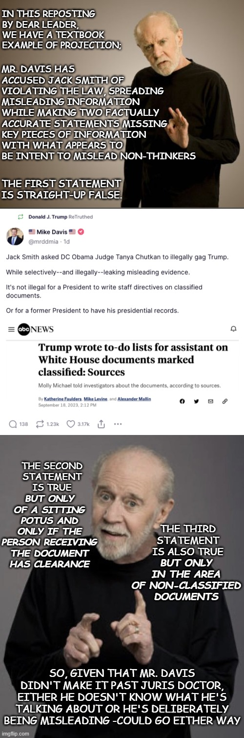 "When a Trump-humper projects so hard you can almost make shadow puppets." *OR* "Nothing illegal about a narrow gag order." | IN THIS REPOSTING BY DEAR LEADER, WE HAVE A TEXTBOOK EXAMPLE OF PROJECTION;; MR. DAVIS HAS ACCUSED JACK SMITH OF VIOLATING THE LAW, SPREADING MISLEADING INFORMATION WHILE MAKING TWO FACTUALLY ACCURATE STATEMENTS MISSING KEY PIECES OF INFORMATION WITH WHAT APPEARS TO BE INTENT TO MISLEAD NON-THINKERS; THE FIRST STATEMENT IS STRAIGHT-UP FALSE. BUT ONLY OF A SITTING POTUS AND ONLY IF THE PERSON RECEIVING THE DOCUMENT HAS CLEARANCE; THE SECOND STATEMENT IS TRUE; THE THIRD STATEMENT IS ALSO TRUE; BUT ONLY IN THE AREA OF NON-CLASSIFIED DOCUMENTS; SO, GIVEN THAT MR. DAVIS DIDN'T MAKE IT PAST JURIS DOCTOR, EITHER HE DOESN'T KNOW WHAT HE'S TALKING ABOUT OR HE'S DELIBERATELY BEING MISLEADING -COULD GO EITHER WAY | image tagged in george carlin - hi res,good old george,hypocrisy,people who don't know vs people who know,whoops | made w/ Imgflip meme maker