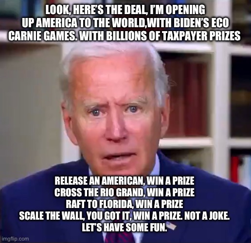 Slow Joe Biden Dementia Face | LOOK, HERE’S THE DEAL, I’M OPENING UP AMERICA TO THE WORLD,WITH BIDEN’S ECO CARNIE GAMES. WITH BILLIONS OF TAXPAYER PRIZES; RELEASE AN AMERICAN, WIN A PRIZE 
CROSS THE RIO GRAND, WIN A PRIZE 
RAFT TO FLORIDA, WIN A PRIZE 
SCALE THE WALL, YOU GOT IT, WIN A PRIZE. NOT A JOKE. 
LET’S HAVE SOME FUN. | image tagged in slow joe biden dementia face | made w/ Imgflip meme maker