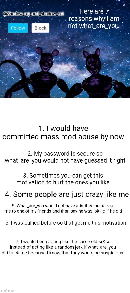 Here are 7 reasons why I am not what_are_you; 1. I would have committed mass mod abuse by now; 2. My password is secure so what_are_you would not have guessed it right; 3. Sometimes you can get this motivation to hurt the ones you like; 4. Some people are just crazy like me; 5. What_are_you would not have admitted he hacked me to one of my friends and than say he was joking if he did; 6. I was bullied before so that get me this motivation; 7. I would been acting like the same old sr&sc instead of acting like a random jerk if what_are_you did hack me because I know that they would be suspicious | image tagged in shadow rat and cat announcement page | made w/ Imgflip meme maker