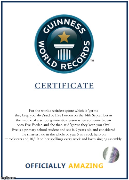 Guinness world record weirdest quote | For the worlds weirdest quote which is 'germs they keep you alive'said by Eve Forden on the 14th September in the middle of a school gymnastics lesson when someone blown onto Eve Forden and she then said 'germs they keep you alive' Eve is a primary school student and she is 9 years old and considered the smartest kid in the whole of year 5 as a rock hero on tt rockstars and 10/10 on her spellings every week and loves singing assembly | image tagged in blank world record certificate | made w/ Imgflip meme maker