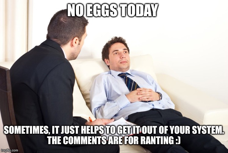 Sometimes, a good long rant can help | NO EGGS TODAY; SOMETIMES, IT JUST HELPS TO GET IT OUT OF YOUR SYSTEM.
THE COMMENTS ARE FOR RANTING :) | image tagged in therapist couch | made w/ Imgflip meme maker
