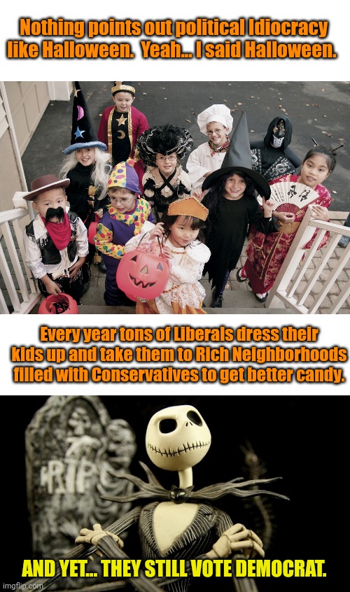 Nothing points out political Idiocracy like Halloween.  Yeah... I said Halloween. Every year tons of Liberals dress their kids up and take them to Rich Neighborhoods filled with Conservatives to get better candy. AND YET... THEY STILL VOTE DEMOCRAT. | image tagged in trick or treat,nightmare before christmas jack skellington | made w/ Imgflip meme maker