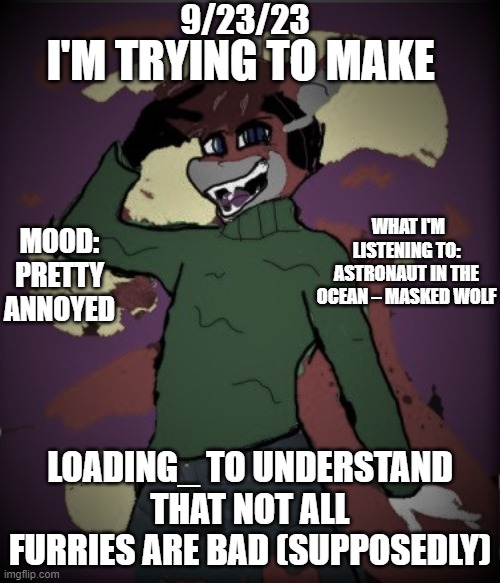 loading_ needs to calm down. | 9/23/23; I'M TRYING TO MAKE; WHAT I'M LISTENING TO: ASTRONAUT IN THE OCEAN – MASKED WOLF; MOOD: PRETTY ANNOYED; LOADING_ TO UNDERSTAND THAT NOT ALL FURRIES ARE BAD (SUPPOSEDLY) | image tagged in lucas-o-rio's announcement updated | made w/ Imgflip meme maker