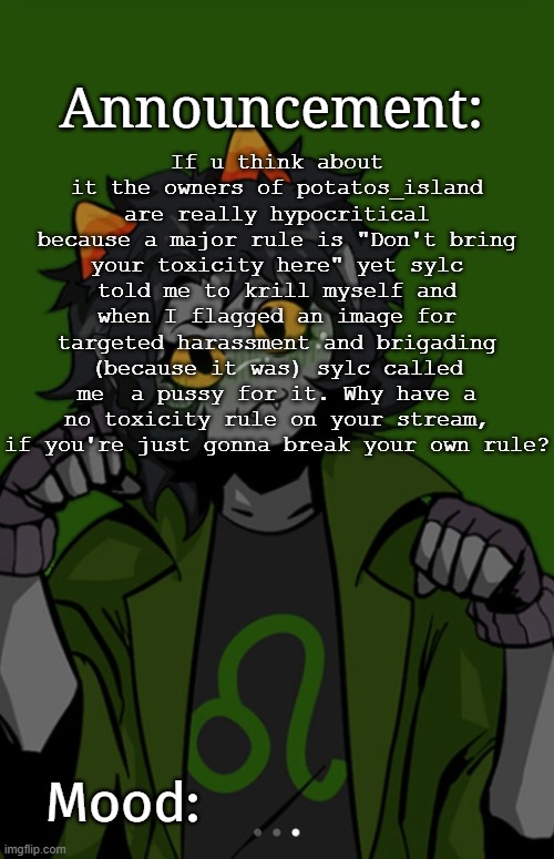 SG91 Nepeta announcement temp | If u think about it the owners of potatos_island are really hypocritical because a major rule is "Don't bring your toxicity here" yet sylc told me to krill myself and when I flagged an image for targeted harassment and brigading (because it was) sylc called me  a pussy for it. Why have a no toxicity rule on your stream, if you're just gonna break your own rule? | image tagged in sg91 nepeta announcement temp | made w/ Imgflip meme maker