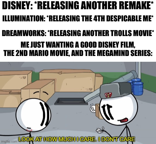 Why can’t they continue releasing good stuff and cancel the bad shit? | DISNEY: *RELEASING ANOTHER REMAKE*; ILLUMINATION: *RELEASING THE 4TH DESPICABLE ME*; DREAMWORKS: *RELEASING ANOTHER TROLLS MOVIE*; ME JUST WANTING A GOOD DISNEY FILM, THE 2ND MARIO MOVIE, AND THE MEGAMIND SERIES: | image tagged in look at how much i care,memes,possibly funny,disney,dreamworks,illumination | made w/ Imgflip meme maker