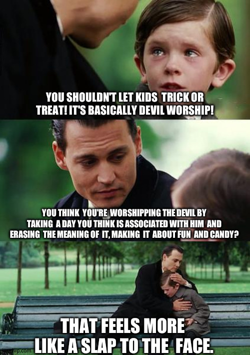 Halloween | YOU SHOULDN'T LET KIDS  TRICK OR  TREAT! IT'S BASICALLY DEVIL WORSHIP! YOU THINK  YOU'RE  WORSHIPPING THE DEVIL BY TAKING  A DAY YOU THINK IS ASSOCIATED WITH HIM  AND ERASING  THE MEANING OF  IT, MAKING  IT  ABOUT FUN  AND CANDY? THAT FEELS MORE  LIKE A SLAP TO THE  FACE. | image tagged in memes,finding neverland,relatable memes,funny memes | made w/ Imgflip meme maker