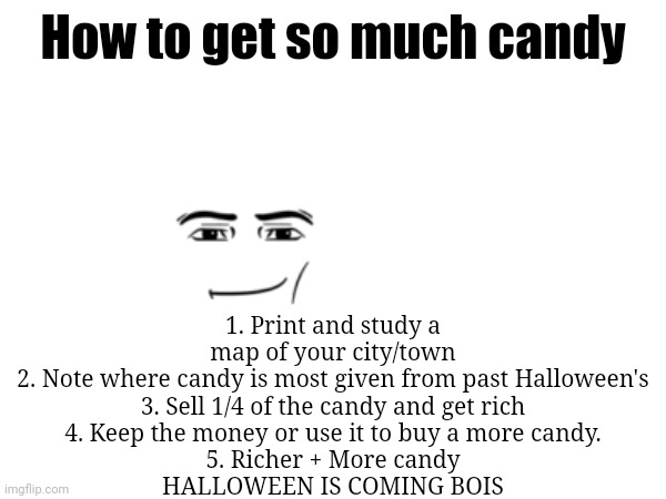 Yes | 1. Print and study a map of your city/town
2. Note where candy is most given from past Halloween's
3. Sell 1/4 of the candy and get rich
4. Keep the money or use it to buy a more candy.
5. Richer + More candy

HALLOWEEN IS COMING BOIS; How to get so much candy | image tagged in memes,halloween,spooky month | made w/ Imgflip meme maker