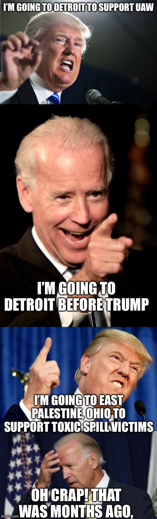 Joe promised to go to toxic train wreck site months ago. He never went. | I’M GOING TO DETROIT TO SUPPORT UAW; I’M GOING TO DETROIT BEFORE TRUMP; I’M GOING TO EAST PALESTINE, OHIO TO SUPPORT TOXIC SPILL VICTIMS; OH CRAP! THAT WAS MONTHS AGO, | image tagged in donald trump,joe biden worries,east palestine,toxic spill | made w/ Imgflip meme maker