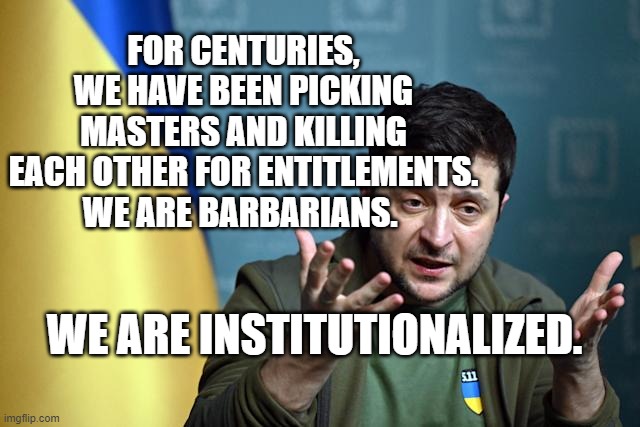 Zelensky press conference | FOR CENTURIES, WE HAVE BEEN PICKING MASTERS AND KILLING EACH OTHER FOR ENTITLEMENTS. WE ARE BARBARIANS. WE ARE INSTITUTIONALIZED. | image tagged in zelensky press conference | made w/ Imgflip meme maker