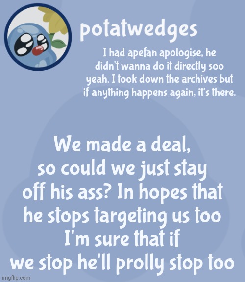 I don't like hating people. | I had apefan apologise, he didn't wanna do it directly soo yeah. I took down the archives but if anything happens again, it's there. We made a deal, so could we just stay off his ass? In hopes that he stops targeting us too
I'm sure that if we stop he'll prolly stop too | image tagged in potats third squish temp no way | made w/ Imgflip meme maker