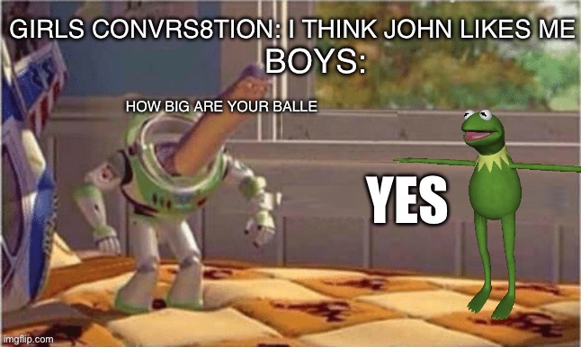 Yes? | GIRLS CONVRS8TION: I THINK JOHN LIKES ME; BOYS:; HOW BIG ARE YOUR BALLE; YES | image tagged in meme i found and i made blank so use this | made w/ Imgflip meme maker