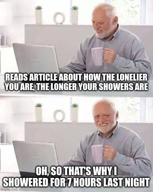 Hide the Pain Harold Meme | READS ARTICLE ABOUT HOW THE LONELIER YOU ARE, THE LONGER YOUR SHOWERS ARE; OH, SO THAT'S WHY I SHOWERED FOR 7 HOURS LAST NIGHT | image tagged in memes,hide the pain harold | made w/ Imgflip meme maker