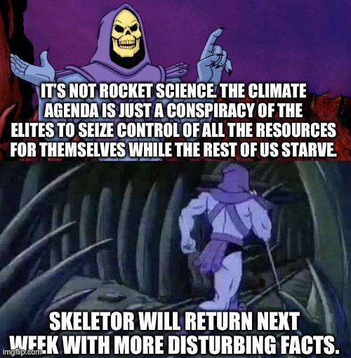 he man skeleton advices | IT’S NOT ROCKET SCIENCE. THE CLIMATE AGENDA IS JUST A CONSPIRACY OF THE ELITES TO SEIZE CONTROL OF ALL THE RESOURCES FOR THEMSELVES WHILE THE REST OF US STARVE. SKELETOR WILL RETURN NEXT WEEK WITH MORE DISTURBING FACTS. | image tagged in he man skeleton advices | made w/ Imgflip meme maker