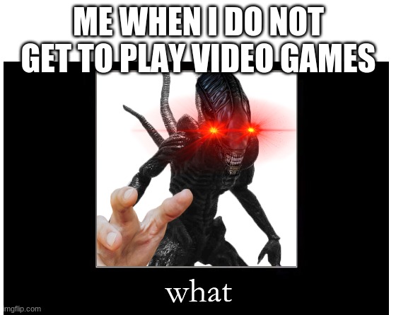 Xenomorph meme | ME WHEN I DO NOT GET TO PLAY VIDEO GAMES; what | image tagged in make your own meme | made w/ Imgflip meme maker
