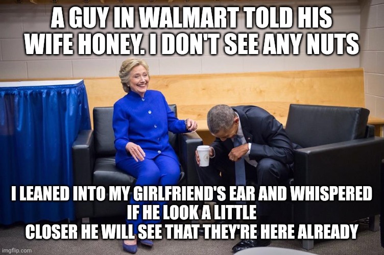 Hillary Obama Laugh | A GUY IN WALMART TOLD HIS WIFE HONEY. I DON'T SEE ANY NUTS; I LEANED INTO MY GIRLFRIEND'S EAR AND WHISPERED
IF HE LOOK A LITTLE CLOSER HE WILL SEE THAT THEY'RE HERE ALREADY | image tagged in hillary obama laugh | made w/ Imgflip meme maker