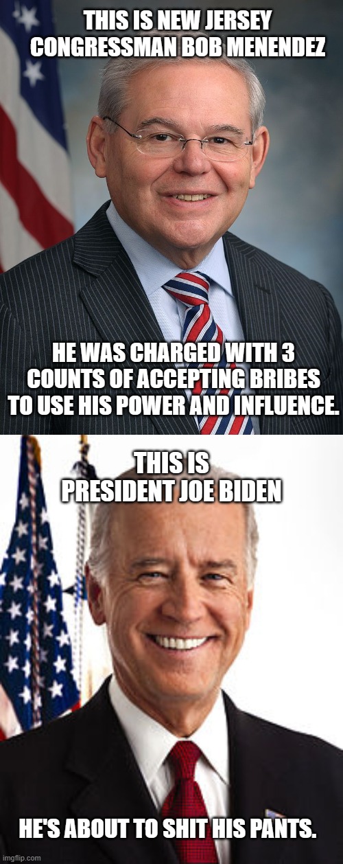Good ol' Democrats. | THIS IS NEW JERSEY CONGRESSMAN BOB MENENDEZ; HE WAS CHARGED WITH 3 COUNTS OF ACCEPTING BRIBES TO USE HIS POWER AND INFLUENCE. THIS IS PRESIDENT JOE BIDEN; HE'S ABOUT TO SHIT HIS PANTS. | image tagged in democrats,liberals,woke,corruption,joe biden,criminal | made w/ Imgflip meme maker