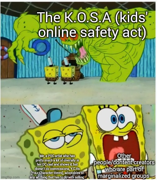 To be honest, I'm not scared of the K.O.S.A, as it doesn't affect me. I'm sorry for those artists and content creators who will  | The K.O.S.A (kids' online safety act); Other people/content creators who are part of marginalized groups; Me, a POC artist who has pretty much a lot of diversity in her OC cast and shows it, but doesn't do commissions, Y.C.Hs (Your-Character-Heres), adoptables or any art thing that has to do with selling | image tagged in spongebob squarepants scared but also not scared,personal,artists and stuff | made w/ Imgflip meme maker