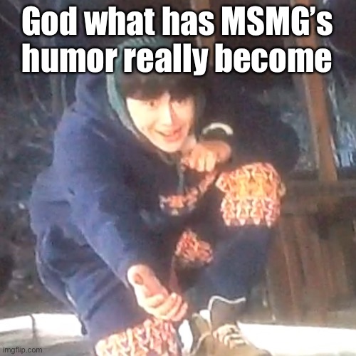 w | God what has MSMG’s humor really become | image tagged in w | made w/ Imgflip meme maker