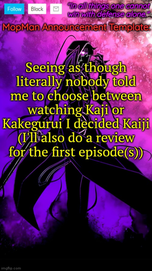 There's a 50/50 chance you guys are helpful :/ | Seeing as though literally nobody told me to choose between watching Kaji or Kakegurui I decided Kaiji (I'll also do a review for the first episode(s)) | image tagged in mopman announcement template | made w/ Imgflip meme maker