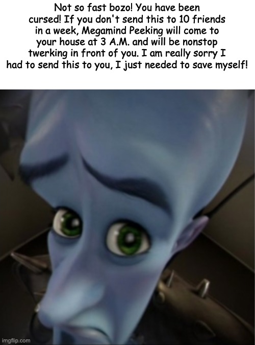 its a joke guys | Not so fast bozo! You have been cursed! If you don't send this to 10 friends in a week, Megamind Peeking will come to your house at 3 A.M. and will be nonstop twerking in front of you. I am really sorry I had to send this to you, I just needed to save myself! | image tagged in megamind peeking | made w/ Imgflip meme maker