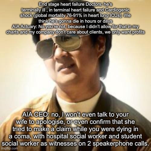 Dark money | End stage heart failure Doctors: he’s terminally ill , in terminal heart failure and Cardiogenic shock (global mortality 76-91% in heart lung ICUs). We think he’s gonna die in hours or days
AIA Actuary: No you’re not, because I didn’t allow for that in my charts and my company don’t care about clients, we only want profits; AIA CEO: no, I won’t even talk to your wife to apologise, or even confirm that she tried to make a claim while you were dying in a coma, with hospital social worker and student social worker as witnesses on 2 speakerphone calls. | image tagged in but did you die,money,insurance,life insurance | made w/ Imgflip meme maker