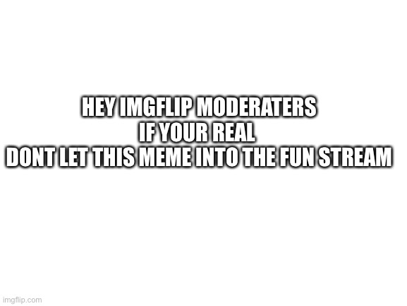 I swear if this doesn’t work | HEY IMGFLIP MODERATERS
IF YOUR REAL 
DONT LET THIS MEME INTO THE FUN STREAM | image tagged in blank white template,memes | made w/ Imgflip meme maker