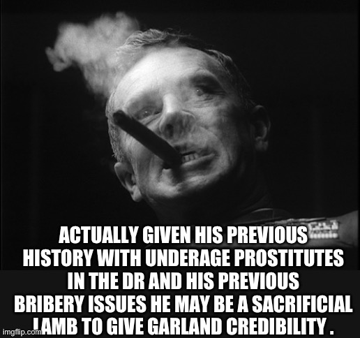 General Ripper (Dr. Strangelove) | ACTUALLY GIVEN HIS PREVIOUS HISTORY WITH UNDERAGE PROSTITUTES IN THE DR AND HIS PREVIOUS BRIBERY ISSUES HE MAY BE A SACRIFICIAL LAMB TO GIVE | image tagged in general ripper dr strangelove | made w/ Imgflip meme maker