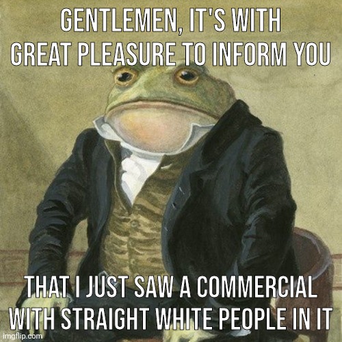 Good to see. | GENTLEMEN, IT'S WITH GREAT PLEASURE TO INFORM YOU; THAT I JUST SAW A COMMERCIAL WITH STRAIGHT WHITE PEOPLE IN IT | image tagged in gentlemen it is with great pleasure to inform you that | made w/ Imgflip meme maker