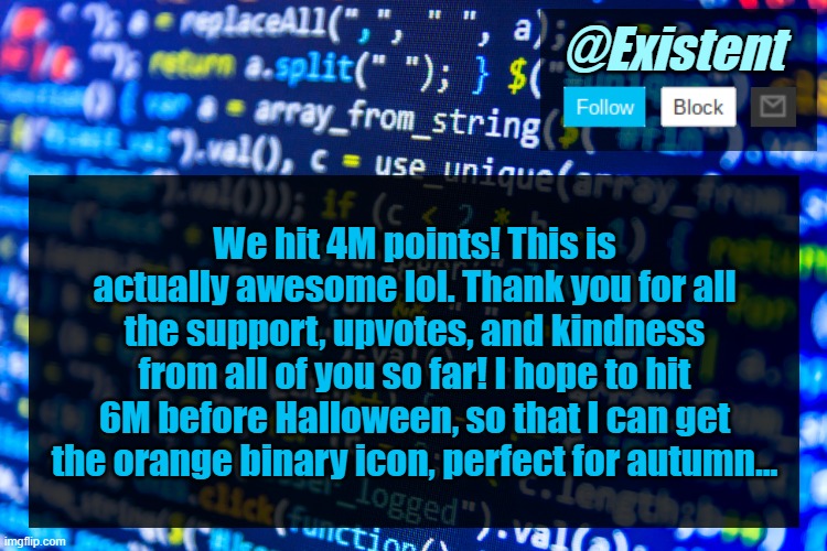 Cheers to this incredible milestone :D | We hit 4M points! This is actually awesome lol. Thank you for all the support, upvotes, and kindness from all of you so far! I hope to hit 6M before Halloween, so that I can get the orange binary icon, perfect for autumn... | image tagged in existent announcement template v2 | made w/ Imgflip meme maker