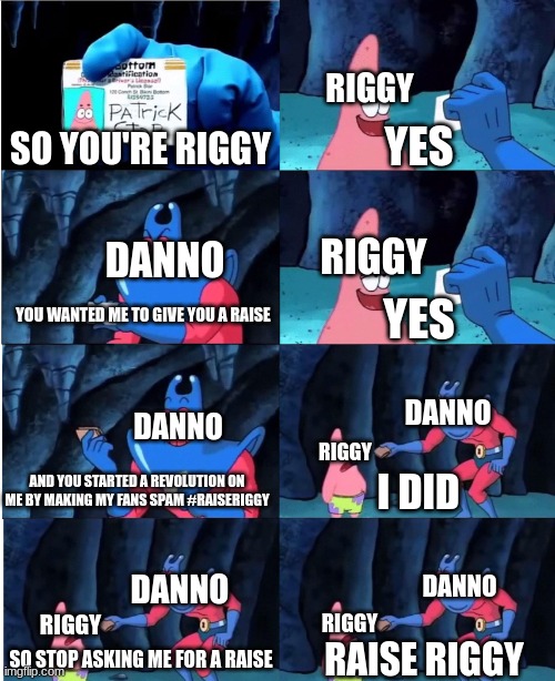 raise riggy arc in a nutshell | RIGGY; YES; SO YOU'RE RIGGY; RIGGY; DANNO; YOU WANTED ME TO GIVE YOU A RAISE; YES; DANNO; DANNO; RIGGY; AND YOU STARTED A REVOLUTION ON ME BY MAKING MY FANS SPAM #RAISERIGGY; I DID; DANNO; DANNO; RIGGY; RIGGY; SO STOP ASKING ME FOR A RAISE; RAISE RIGGY | image tagged in patrick star and man ray,memes,youtube shorts | made w/ Imgflip meme maker