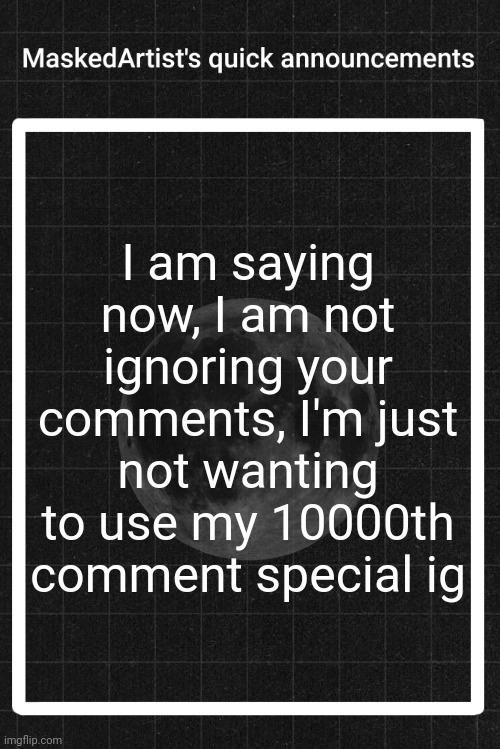 AnArtistWithaMask's quick announcements | I am saying now, I am not ignoring your comments, I'm just not wanting to use my 10000th comment special ig | image tagged in anartistwithamask's quick announcements | made w/ Imgflip meme maker