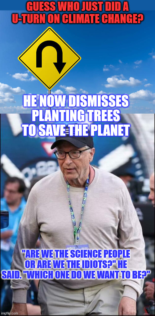 Gates is smart. He understands the propaganda isn't working anymore | GUESS WHO JUST DID A U-TURN ON CLIMATE CHANGE? HE NOW DISMISSES PLANTING TREES TO SAVE THE PLANET; "ARE WE THE SCIENCE PEOPLE OR ARE WE THE IDIOTS?" HE SAID. "WHICH ONE DO WE WANT TO BE?" | image tagged in u turn,bill gates,climate change | made w/ Imgflip meme maker