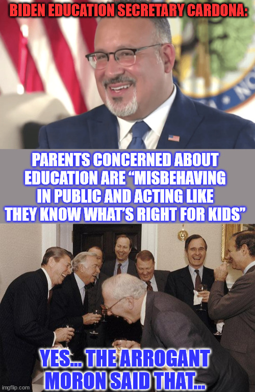 How dare parents think they know what's best for their children... | BIDEN EDUCATION SECRETARY CARDONA:; PARENTS CONCERNED ABOUT EDUCATION ARE “MISBEHAVING IN PUBLIC AND ACTING LIKE THEY KNOW WHAT’S RIGHT FOR KIDS”; YES... THE ARROGANT MORON SAID THAT... | image tagged in and then he said,arrogant,biden,secretary | made w/ Imgflip meme maker