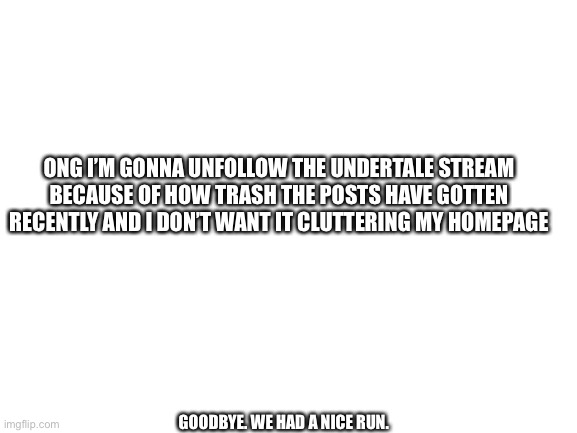 Read this. | ONG I’M GONNA UNFOLLOW THE UNDERTALE STREAM BECAUSE OF HOW TRASH THE POSTS HAVE GOTTEN RECENTLY AND I DON’T WANT IT CLUTTERING MY HOMEPAGE; GOODBYE. WE HAD A NICE RUN. | image tagged in blank white template | made w/ Imgflip meme maker