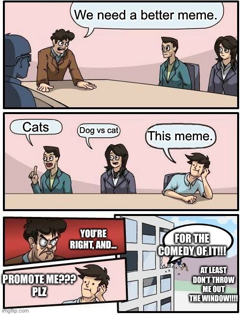 Boardroom Meeting Suggestion | We need a better meme. Cats; Dog vs cat; This meme. YOU’RE RIGHT, AND…; FOR THE COMEDY OF IT!!! AT LEAST DON’T THROW ME OUT THE WINDOW!!!! PROMOTE ME???
PLZ | image tagged in memes,boardroom meeting suggestion | made w/ Imgflip meme maker