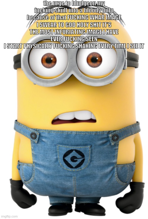 minion to censor things with | the urge to bludgeon my fucking skull into a bloody pulp because of that FUCKING WHAR IMAGE
I SWEAR TO GOD HOLY SHIT IT'S THE MOST INFURIATING IMAGE I HAVE EVER FUCKING SEEN
I START PHYSICALLY FUCKING SHAKING EVERY TIME I SEE IT | image tagged in minion to censor things with | made w/ Imgflip meme maker