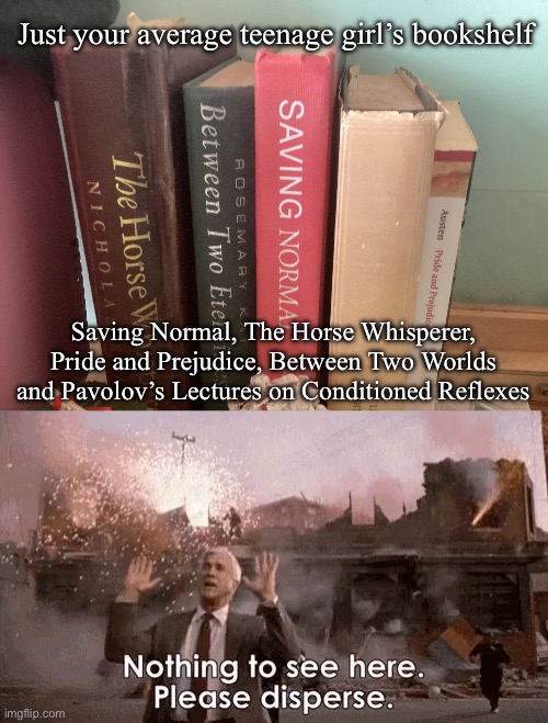 Nothing to see | Just your average teenage girl’s bookshelf; Saving Normal, The Horse Whisperer, Pride and Prejudice, Between Two Worlds and Pavolov’s Lectures on Conditioned Reflexes | image tagged in naked gun,nothing to see here,teenagers,girls | made w/ Imgflip meme maker