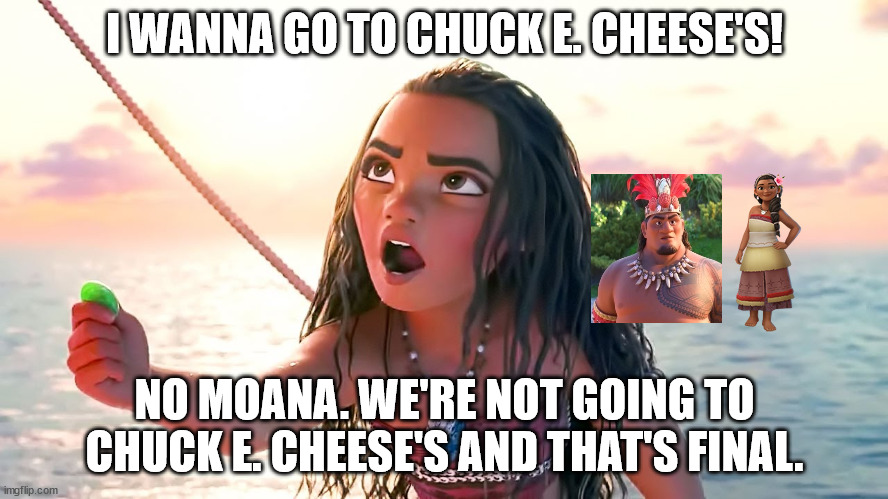 Angry Moana | I WANNA GO TO CHUCK E. CHEESE'S! NO MOANA. WE'RE NOT GOING TO CHUCK E. CHEESE'S AND THAT'S FINAL. | image tagged in angry moana | made w/ Imgflip meme maker