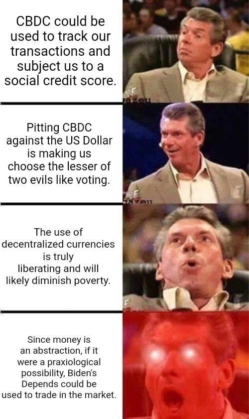 Central Bank Digital Currency | CBDC could be used to track our transactions and subject us to a social credit score. Pitting CBDC against the US Dollar is making us choose the lesser of two evils like voting. The use of decentralized currencies is truly liberating and will likely diminish poverty. Since money is an abstraction, if it were a praxiological possibility, Biden's Depends could be used to trade in the market. | image tagged in vince mcmahon reaction w/glowing eyes,digital,money,currency,bitcoin,dollar | made w/ Imgflip meme maker