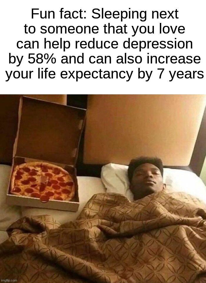 I will live forever :) | Fun fact: Sleeping next to someone that you love can help reduce depression by 58% and can also increase your life expectancy by 7 years | image tagged in memes,funny,funny memes,sleep,pizza,fun fact | made w/ Imgflip meme maker