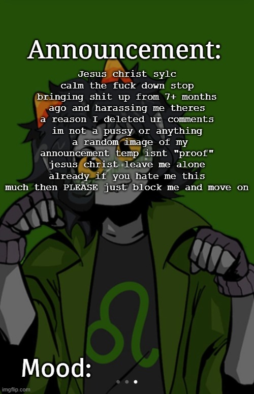 SG91 Nepeta announcement temp | Jesus christ sylc calm the fuck down stop bringing shit up from 7+ months ago and harassing me theres a reason I deleted ur comments im not a pussy or anything  a random image of my announcement temp isnt "proof" jesus christ leave me alone already if you hate me this much then PLEASE just block me and move on | image tagged in sg91 nepeta announcement temp | made w/ Imgflip meme maker