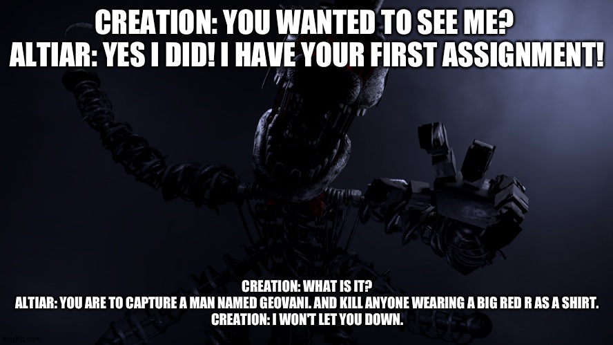 Altiar gives creation his first assignment | CREATION: YOU WANTED TO SEE ME? 
ALTIAR: YES I DID! I HAVE YOUR FIRST ASSIGNMENT! CREATION: WHAT IS IT?
ALTIAR: YOU ARE TO CAPTURE A MAN NAMED GEOVANI. AND KILL ANYONE WEARING A BIG RED R AS A SHIRT.
CREATION: I WON'T LET YOU DOWN. | image tagged in google | made w/ Imgflip meme maker