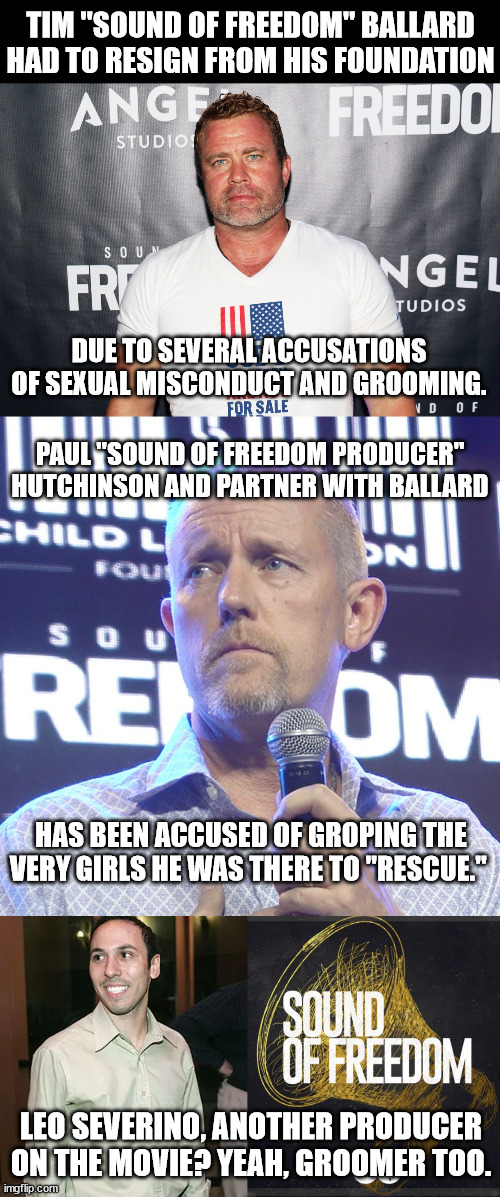 Every accusation is really a confession. | TIM "SOUND OF FREEDOM" BALLARD HAD TO RESIGN FROM HIS FOUNDATION; DUE TO SEVERAL ACCUSATIONS OF SEXUAL MISCONDUCT AND GROOMING. PAUL "SOUND OF FREEDOM PRODUCER" HUTCHINSON AND PARTNER WITH BALLARD; HAS BEEN ACCUSED OF GROPING THE VERY GIRLS HE WAS THERE TO "RESCUE."; LEO SEVERINO, ANOTHER PRODUCER ON THE MOVIE? YEAH, GROOMER TOO. | image tagged in sound of freedom,groomer | made w/ Imgflip meme maker