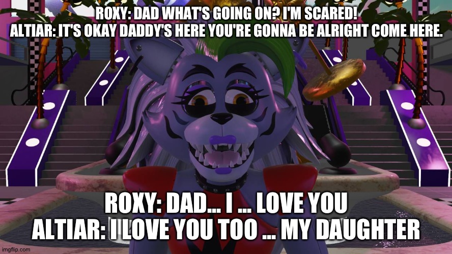 Altiar comforts his daughter roxy | ROXY: DAD WHAT'S GOING ON? I'M SCARED!
ALTIAR: IT'S OKAY DADDY'S HERE YOU'RE GONNA BE ALRIGHT COME HERE. ROXY: DAD... I ... LOVE YOU
ALTIAR: I LOVE YOU TOO ... MY DAUGHTER | image tagged in fnaf security breach | made w/ Imgflip meme maker