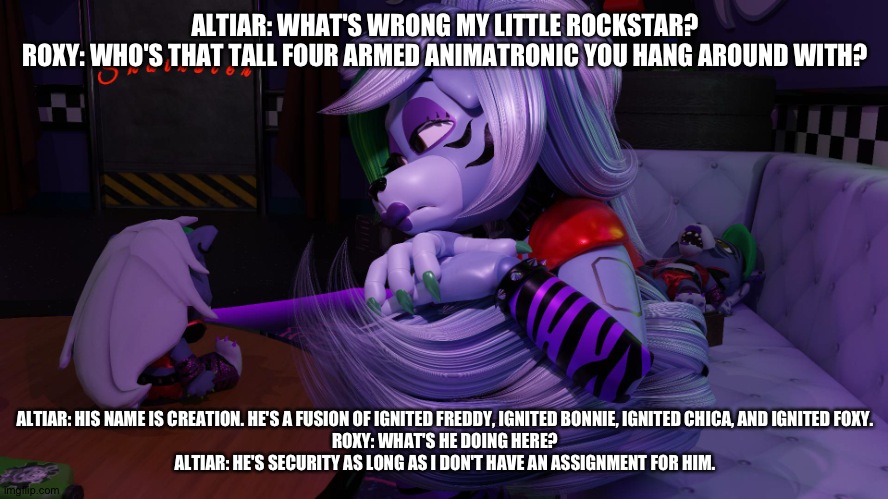 Roxy is scared of creation. | ALTIAR: WHAT'S WRONG MY LITTLE ROCKSTAR?
ROXY: WHO'S THAT TALL FOUR ARMED ANIMATRONIC YOU HANG AROUND WITH? ALTIAR: HIS NAME IS CREATION. HE'S A FUSION OF IGNITED FREDDY, IGNITED BONNIE, IGNITED CHICA, AND IGNITED FOXY.
ROXY: WHAT'S HE DOING HERE?
ALTIAR: HE'S SECURITY AS LONG AS I DON'T HAVE AN ASSIGNMENT FOR HIM. | image tagged in fnaf security breach | made w/ Imgflip meme maker