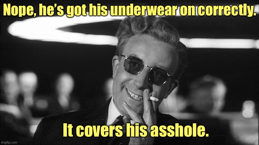 Doctor Strangelove says... | Nope, he’s got his underwear on correctly. It covers his asshole. | image tagged in doctor strangelove says | made w/ Imgflip meme maker