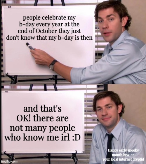 i dont know if this is relevent, but just a fun fact abt me is that my b-day is on Halloween :D | people celebrate my b-day every year at the end of October they just don't know that my b-day is then; and that's OK! there are not many people who know me irl :D; Happy early spooky month btw  ^^
your local internet cryptid | image tagged in jim halpert pointing to whiteboard | made w/ Imgflip meme maker